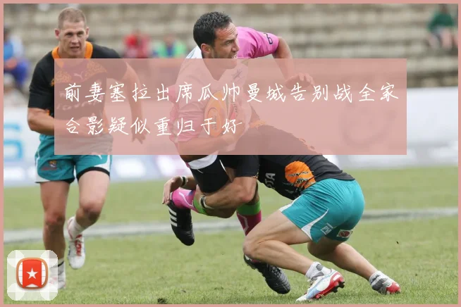 前妻塞拉出席瓜帅曼城告别战全家合影疑似重归于好