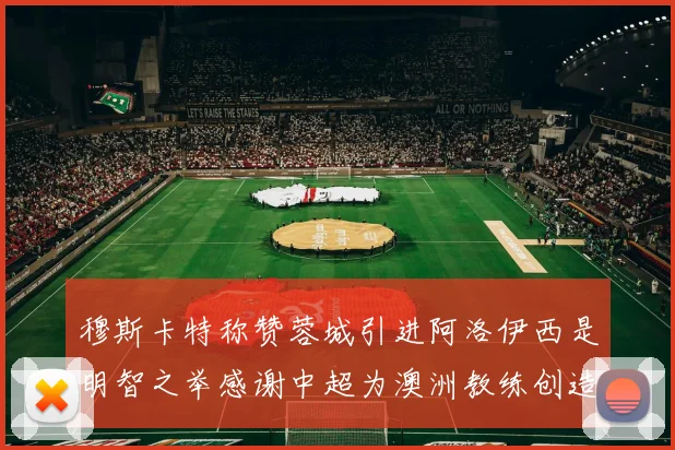 穆斯卡特称赞蓉城引进阿洛伊西是明智之举感谢中超为澳洲教练创造机会