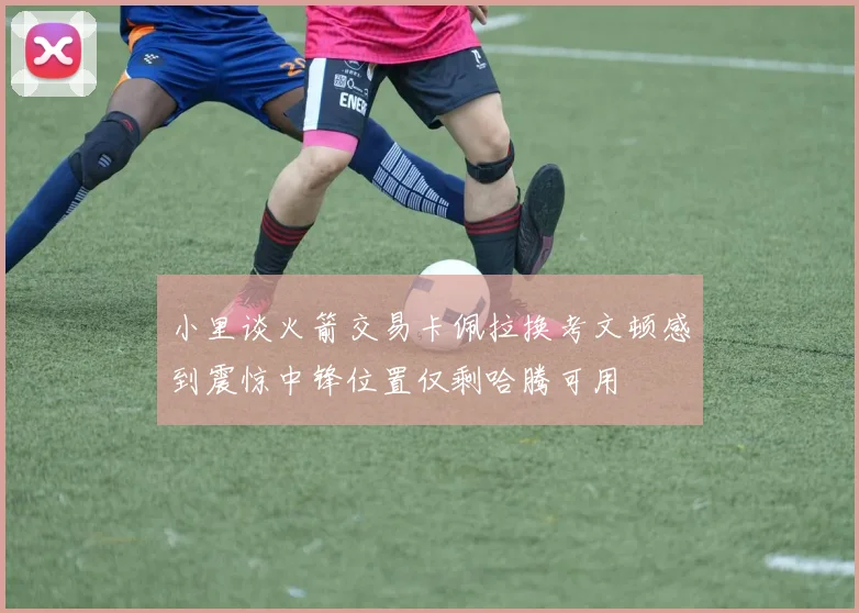小里谈火箭交易卡佩拉换考文顿感到震惊中锋位置仅剩哈腾可用