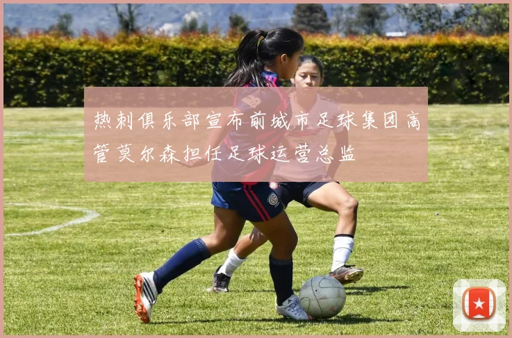 热刺俱乐部宣布前城市足球集团高管莫尔森担任足球运营总监