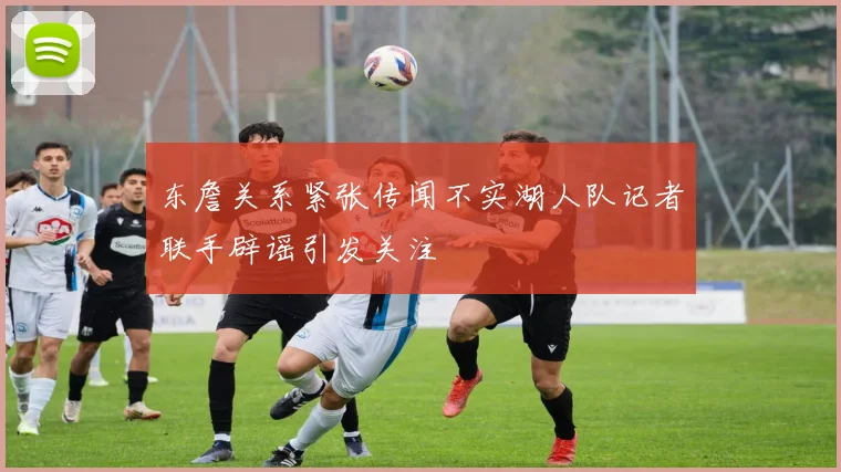 东詹关系紧张传闻不实湖人队记者联手辟谣引发关注