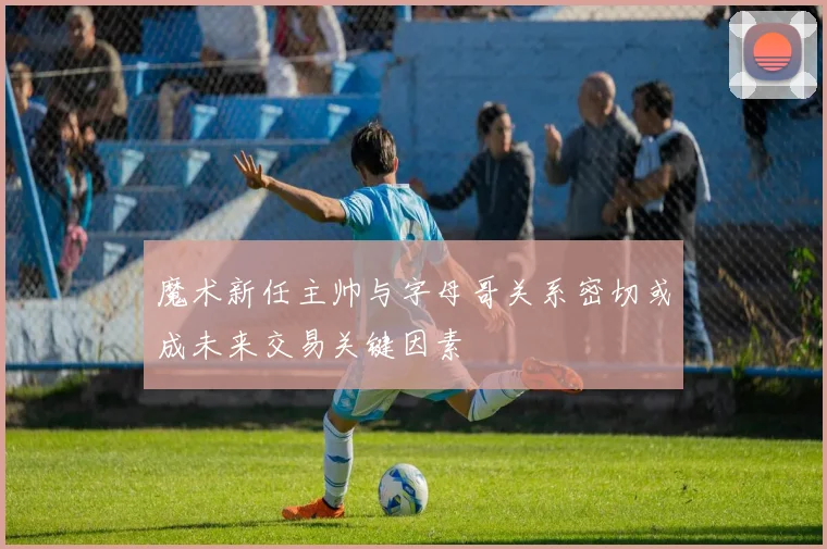 魔术新任主帅与字母哥关系密切或成未来交易关键因素