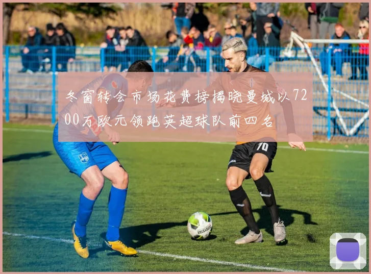 冬窗转会市场花费榜揭晓曼城以7200万欧元领跑英超球队前四名