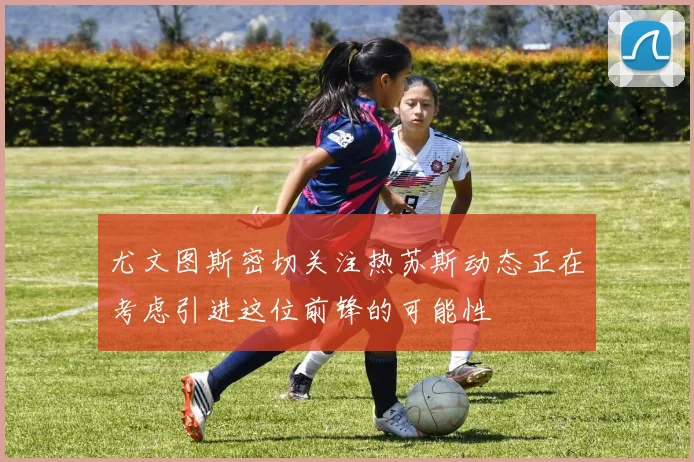 尤文图斯密切关注热苏斯动态正在考虑引进这位前锋的可能性