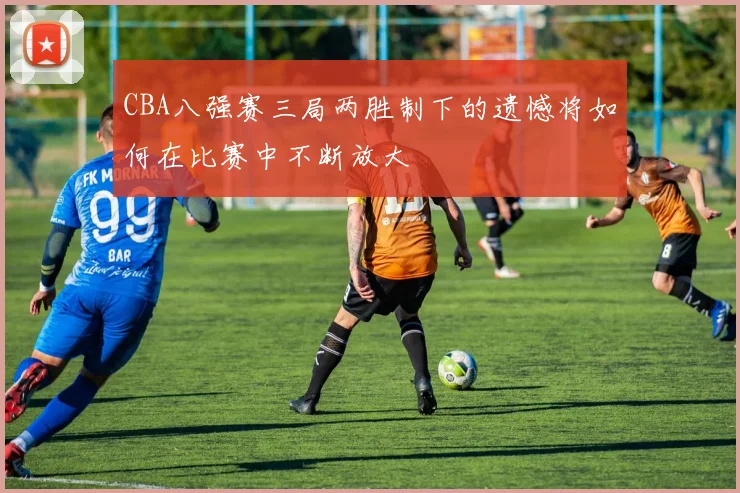 CBA八强赛三局两胜制下的遗憾将如何在比赛中不断放大