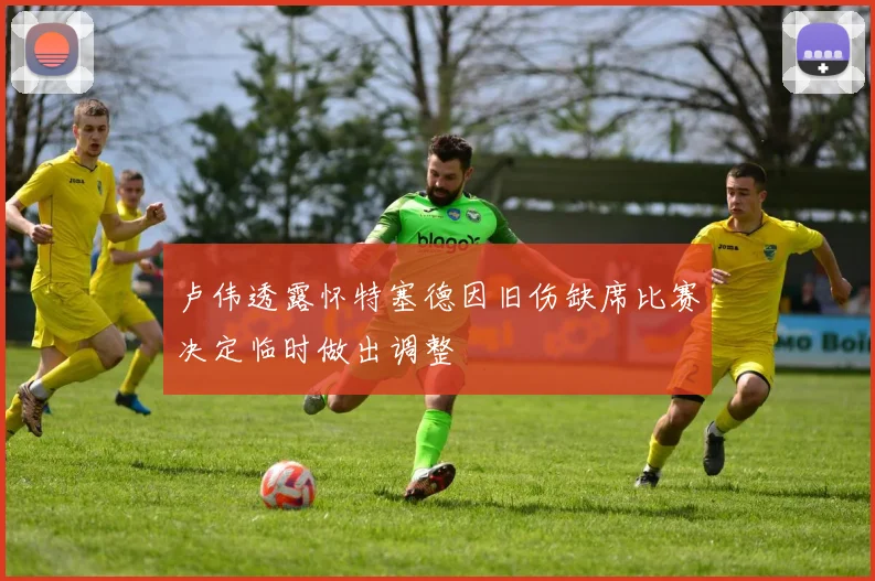 卢伟透露怀特塞德因旧伤缺席比赛决定临时做出调整
