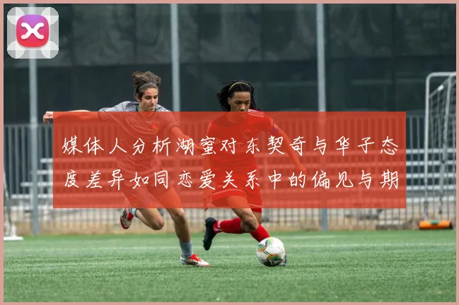 媒体人分析湖蜜对东契奇与华子态度差异如同恋爱关系中的偏见与期待